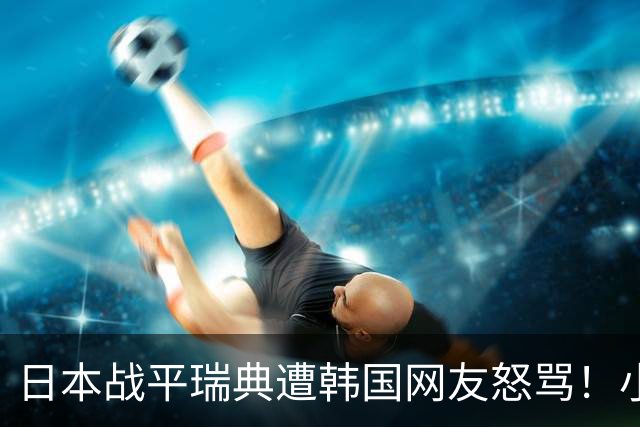 日本战平瑞典遭韩国网友怒骂！小组赛0败成亚洲首支出线球队